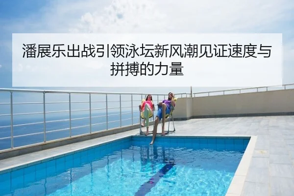 潘展乐出战引领泳坛新风潮见证速度与拼搏的力量