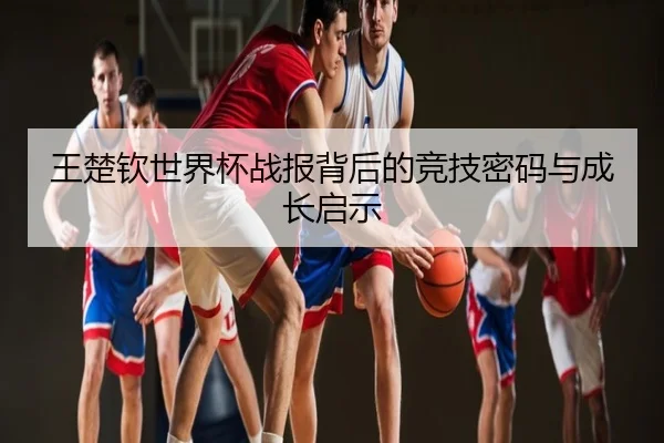 王楚钦世界杯战报背后的竞技密码与成长启示